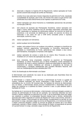 (ix)     observado o disposto no Capítulo XVI do Regulamento, realizar operações do Fundo
         quando caracterizada situação de Conflito de Interesses;

(x)      constituir ônus reais sobre bens imóveis integrantes do patrimônio do Fundo, ressalvada
         a possibilidade de aquisição, pelo Fundo, dos Imóveis Alvo sobre os quais tenham sido
         constituídos ônus reais anteriormente ao seu ingresso no patrimônio do Fundo;

(xi)     realizar operações com ativos financeiros ou modalidades operacionais não previstas
         na Instrução CVM 472;

(xii)    sem prejuízo da aquisição das Participações Societárias, realizar operações com
         ações e outros valores mobiliários fora de mercados organizados autorizados pela
         CVM, ressalvadas as hipóteses de distribuições públicas, de exercício de direito de
         preferência e de conversão de debêntures em ações, de exercício de bônus de
         subscrição e nos casos em que a CVM tenha concedido prévia e expressa
         autorização, conforme o caso;

(xiii)   realizar operações com derivativos;

(xiv)    praticar qualquer ato de liberalidade;

(xv)     receber, sob qualquer forma e em qualquer circunstância, vantagens ou benefícios de
         qualquer natureza, pagamentos, remunerações ou honorários relacionados às
         atividades ou investimentos do Fundo, aplicando-se esta vedação a seus sócios,
         administradores, empregados e empresas a eles ligadas;

(xvi)    realizar operações de compra e venda de um mesmo Ativo Financeiro ou Ativo
         Imobiliário em um mesmo dia (operações day trade); e

(xvii)   locar, emprestar, tomar emprestado, empenhar ou caucionar as Participações
         Societárias, os Ativos Financeiros e/ou os Ativos Imobiliários, exceto operações de
         empréstimo de títulos e valores mobiliários e desde que observadas as regras sobre o
         empréstimo de valores mobiliários por câmaras e prestadores de serviços de
         compensação e liquidação estabelecidas pelo Conselho Monetário Nacional, bem
         como as medidasregulamentares adotadas pela CVM.

10.8.6. Da Substituição do Administrador e do Gestor

O Administrador será substituído nos casos de sua destituição pela Assembleia Geral de
Quotistas e/ou de sua renúncia.

O Administrador e o Gestor poderão renunciar à administração do Fundo e à gestão da
Carteira, mediante notificação, por escrito, endereçada a cada Quotista e à CVM, com
antecedência de, no mínimo, 90 (noventa) dias. Na hipótese de renúncia do Administrador
e/ou do Gestor, o Administrador deverá convocar imediatamente a Assembleia Geral para
eleger seu substituto ou o substituto do Gestor, conforme o caso, ou para deliberar sobre a
liquidação do Fundo.

Na hipótese de (i) renúncia do Administrador, o Administrador continuará obrigado a prestar os
serviços de administração do Fundo até ser averbada, nas matrículas referentes aos bens
imóveis e direitos integrantes do patrimônio do Fundo, a ata da Assembleia Geral que eleger
seu substituto e sucessor na propriedade fiduciária desses bens e direitos, devidamente
aprovada pela CVM e registrada em Cartório de Registro de Títulos e Documentos, devendo o
Administrador receber a Remuneração do Administrador correspondente ao período em que
permanecer no cargo, calculada e paga nos termos do Regulamento; e (ii) renúncia do Gestor,
o Gestor continuará obrigado a prestar os serviços de gestão da Carteira até a sua efetiva
substituição, devendo o Gestor receber a Remuneração do Gestor correspondente ao período
em que permanecer no cargo, calculada e paga nos termos do Regulamento.




                                                  91
 