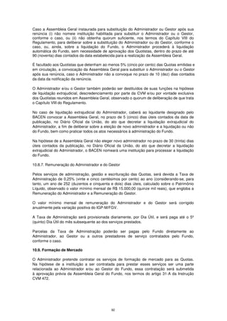 Caso a Assembleia Geral instaurada para substituição do Administrador ou Gestor após sua
renúncia (i) não nomeie instituição habilitada para substituir o Administrador ou o Gestor,
conforme o caso, ou (ii) não obtenha quorum suficiente, nos termos do Capítulo VIII do
Regulamento, para deliberar sobre a substituição do Administrador ou do Gestor, conforme o
caso, ou, ainda, sobre a liquidação do Fundo, o Administrador procederá à liquidação
automática do Fundo, sem necessidade de aprovação dos Quotistas, dentro do prazo de até
90 (noventa) dias contados da data estabelecida para a realização da Assembleia Geral.

É facultado aos Quotistas que detenham ao menos 5% (cinco por cento) das Quotas emitidas e
em circulação, a convocação da Assembleia Geral para substituir o Administrador ou o Gestor
após sua renúncia, caso o Administrador não a convoque no prazo de 10 (dez) dias contados
da data da notificação da renúncia.

O Administrador e/ou o Gestor também poderão ser destituídos de suas funções na hipótese
de liquidação extrajudicial, descredenciamento por parte da CVM e/ou por vontade exclusiva
dos Quotistas reunidos em Assembleia Geral, observado o quorum de deliberação de que trata
o Capítulo VIII do Regulamento.

No caso de liquidação extrajudicial do Administrador, caberá ao liquidante designado pelo
BACEN convocar a Assembleia Geral, no prazo de 5 (cinco) dias úteis contados da data de
publicação, no Diário Oficial da União, do ato que decretar a liquidação extrajudicial do
Administrador, a fim de deliberar sobre a eleição de novo administrador e a liquidação ou não
do Fundo, bem como praticar todos os atos necessários à administração do Fundo.

Na hipótese de a Assembleia Geral não eleger novo administrador no prazo de 30 (trinta) dias
úteis contados da publicação, no Diário Oficial da União, do ato que decretar a liquidação
extrajudicial do Administrador, o BACEN nomeará uma instituição para processar a liquidação
do Fundo.

10.8.7. Remuneração do Administrador e do Gestor

Pelos serviços de administração, gestão e escrituração das Quotas, será devida a Taxa de
Administração de 0,25% (vinte e cinco centésimos por cento) ao ano (considerando-se, para
tanto, um ano de 252 (duzentos e cinquenta e dois) dias úteis, calculado sobre o Patrimônio
Líquido, observado o valor mínimo mensal de R$ 15.000,00 (quinze mil reais), que engloba a
Remuneração do Administrador e a Remuneração do Gestor.

O valor mínimo mensal de remuneração do Administrador e do Gestor será corrigido
anualmente pela variação positiva do IGP-M/FGV.

A Taxa de Administração será provisionada diariamente, por Dia Útil, e será paga até o 5º
(quinto) Dia Útil do mês subsequente ao dos serviços prestados.

Parcelas da Taxa de Administração poderão ser pagas pelo Fundo diretamente ao
Administrador, ao Gestor ou a outros prestadores de serviço contratados pelo Fundo,
conforme o caso.

10.9. Formação de Mercado

O Administrador pretende contratar os serviços de formação de mercado para as Quotas.
Na hipótese de a instituição a ser contratada para prestar esses serviços ser uma parte
relacionada ao Administrador e/ou ao Gestor do Fundo, essa contratação será submetida
à aprovação prévia da Assembleia Geral do Fundo, nos termos do artigo 31-A da Instrução
CVM 472.




                                             92
 