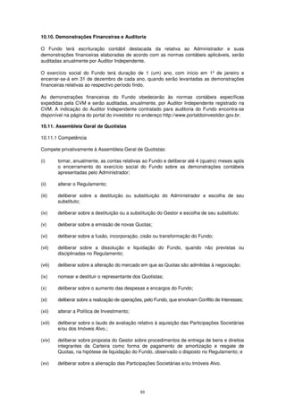 10.10. Demonstrações Financeiras e Auditoria

O Fundo terá escrituração contábil destacada da relativa ao Administrador e suas
demonstrações financeiras elaboradas de acordo com as normas contábeis aplicáveis, serão
auditadas anualmente por Auditor Independente.

O exercício social do Fundo terá duração de 1 (um) ano, com início em 1º de janeiro e
encerrar-se-á em 31 de dezembro de cada ano, quando serão levantadas as demonstrações
financeiras relativas ao respectivo período findo.

As demonstrações financeiras do Fundo obedecerão às normas contábeis específicas
expedidas pela CVM e serão auditadas, anualmente, por Auditor Independente registrado na
CVM. A indicação do Auditor Independente contratado para auditoria do Fundo encontra-se
disponível na página do portal do investidor no endereço http://www.portaldoinvestidor.gov.br.

10.11. Assembleia Geral de Quotistas

10.11.1 Competência

Compete privativamente à Assembleia Geral de Quotistas:

(i)      tomar, anualmente, as contas relativas ao Fundo e deliberar até 4 (quatro) meses após
         o encerramento do exercício social do Fundo sobre as demonstrações contábeis
         apresentadas pelo Administrador;

(ii)     alterar o Regulamento;

(iii)    deliberar sobre a destituição ou substituição do Administrador e escolha de seu
         substituto;

(iv)     deliberar sobre a destituição ou a substituição do Gestor e escolha de seu substituto;

(v)      deliberar sobre a emissão de novas Quotas;

(vi)     deliberar sobre a fusão, incorporação, cisão ou transformação do Fundo;

(vii)    deliberar sobre a dissolução e liquidação do Fundo, quando não previstas ou
         disciplinadas no Regulamento;

(viii)   deliberar sobre a alteração do mercado em que as Quotas são admitidas à negociação;

(ix)     nomear e destituir o representante dos Quotistas;

(x)      deliberar sobre o aumento das despesas e encargos do Fundo;

(xi)     deliberar sobre a realização de operações, pelo Fundo, que envolvam Conflito de Interesses;

(xii)    alterar a Política de Investimento;

(xiii)   deliberar sobre o laudo de avaliação relativo à aquisição das Participações Societárias
         e/ou dos Imóveis Alvo.;

(xiv)    deliberar sobre proposta do Gestor sobre procedimentos de entrega de bens e direitos
         integrantes da Carteira como forma de pagamento de amortização e resgate de
         Quotas, na hipótese de liquidação do Fundo, observado o disposto no Regulamento; e

(xv)     deliberar sobre a alienação das Participações Societárias e/ou Imóveis Alvo.




                                                 93
 