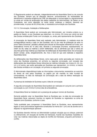 O Regulamento poderá ser alterado, independentemente de Assembleia Geral ou de consulta
aos Quotistas, sempre que tal alteração decorrer, exclusivamente, da necessidade de
atendimento a expressa exigência da CVM, de adequação a normas legais ou regulamentares
ou ainda em virtude da atualização dos dados cadastrais do Administrador, do Gestor ou do
Custodiante, tais como alteração na razão social, endereço e telefone, devendo ser
providenciada, no prazo de 30 (trinta) dias, a necessária comunicação aos Quotistas.

10.11.2. Convocação, Instalação e Deliberações

A Assembleia Geral poderá ser convocada pelo Administrador, por iniciativa própria ou a
pedido do Gestor, ou por Quotistas que detenham, no mínimo, 5% (cinco por cento) do total
das Quotas emitidas pelo Fundo e em circulação, ou, ainda, pelo representante dos Quotistas.

A convocação da Assembleia Geral será realizada, pelo Administrador, (i) mediante envio de
correspondência escrita a cada um dos Quotistas, e/ou (ii) por meio de publicação de aviso no
jornal “Diário Comercial”, periódico utilizado para veicular as informações referentes ao Fundo, com
antecedência mínima de 10 (dez) dias, devendo a convocação enumerar, expressamente, na
ordem do dia, todas as matérias a serem deliberadas, não se admitindo que sob a rubrica de
assuntos gerais haja matérias que dependam de deliberação da Assembleia Geral. Da convocação
devem constar, ainda, obrigatoriamente, dia, hora e local em que será realizada a respectiva
Assembleia Geral.

As deliberações das Assembleias Gerais, como regra geral, serão aprovadas por maioria de
votos dos Quotistas presentes, em primeira ou segunda convocação, com exceção das
deliberações das Assembleias Gerais referentes às matérias indicadas nos incisos (ii), (iii), (iv),
(vi) e (xi) acima, que serão aprovadas por Quotistas que representem, no mínimo, a maioria
das Quotas emitidas e em circulação, em primeira ou segunda convocação.

O Administrador disponibilizará todas as informações e documentos necessários ao exercício
do direito de voto pelos Quotistas, na página por ele mantida na rede mundial de
computadores, na data da realização da convocação até a data da efetiva realização da
Assembleia Geral.

A presença da totalidade de Quotistas supre a falta de convocação

A segunda convocação da Assembleia Geral poderá ser realizada em conjunto com a primeira
convocação ou com mínimo 5 (cinco) dias de antecedência.

A Assembleia Geral se instalará com a presença de qualquer número de Quotistas.

Somente poderão votar na Assembleia Geral os Quotistas que, na data da convocação da
Assembleia Geral, estiverem inscritos no registro de Quotistas ou registrados na conta de
depósito como Quotistas, conforme o caso.

Terão qualidade para comparecer à Assembleia Geral os Quotistas, seus representantes
legais ou seus procuradores legalmente constituídos há menos de 1 (um) ano de acordo com o
disposto na regulamentação aplicável.

Os Quotistas deverão informar ao Administrador qualquer situação que os coloque, potencial
ou efetivamente, em situação de Conflito de Interesses, ficando tais Quotistas impedidos de
votar nas matérias relacionadas ao objeto do Conflito de Interesses, enquanto permanecer o
conflito.




                                                94
 