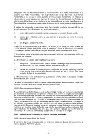 Não podem votar nas Assembleias Gerais (i) o Administrador e suas Partes Relacionadas; (ii) o
Gestor e suas Partes Relacionadas; e (iii) os prestadores de serviços do Fundo e suas Partes
Relacionadas, a não ser que os únicos Quotistas forem as pessoas mencionadas nos incisos (i) a
(iii) acima ou se houver aquiescência expressa da maioria dos demais Quotistas, manifestada na
própria Assembleia Geral, ou em instrumento de procuração que se refira especificamente à
Assembleia Geral em que se dará a permissão de voto de acordo com a regulamentação aplicável.

O pedido de procuração, encaminhado pelo Administrador mediante correspondência ou
anúncio publicado, deverá satisfazer aos seguintes requisitos:

(i)     conter todos os elementos informativos necessários ao exercício do voto pedido;

(ii)    facultar que o Quotista exerça o voto contrário à proposta, por meio da mesma
        procuração; e

(iii)   ser dirigido a todos os Quotistas.

É facultado a qualquer Quotista que detenha, no mínimo, 0,5% (meio por cento) do total de
Quotas emitidas solicitar relação de nome e endereços, físicos e eletrônicos, dos demais
Quotistas para remeter pedido de procuração, desde que atendidos os requisitos acima.

O Quotista que utilizar a faculdade descrita acima deverá informar o Administrador do Fundo
do teor de sua proposta.

O Administrador, ao receber a solicitação acima, poderá:

(i)     entregar ao Quotista solicitante a lista de nomes e endereços dos demais Quotistas,
        em até 2 (dois) Dias Úteis contados da data de sua solicitação; ou

(ii)    mandar, em nome do Quotista solicitante, o pedido de procuração, conforme conteúdo
        e nos termos determinados pelo Quotista solicitante, em até 5 (cinco) Dias Úteis
        contados da data de sua solicitação.

O Administrador do Fundo pode cobrar do Quotista que solicitar a lista os custos de emissão
de referida lista, caso existam.

Os custos incorridos com o envio do pedido de procuração pelo Administrador do Fundo, em
nome de Quotistas, serão arcados pelo Administrador do Fundo.

10.11.3. Representante dos Quotistas

A Assembleia Geral de Quotistas pode, a qualquer tempo, nomear um ou mais representantes
dos Quotistas, pessoas físicas e/ou pessoas jurídicas, para exercer as funções de fiscalização
dos investimentos do Fundo, em defesa dos direitos e dos interesses dos Quotistas, desde que o
respectivo representante dos Quotistas (i) seja Quotista ou profissional especialmente contratado
para zelar pelos interesses dos Quotistas; (ii) não exerça cargo ou função no Administrador, no
Gestor, em seus controladores, em sociedades por eles, direta ou indiretamente, controladas e
em coligadas ou outras sociedades sob controle comum; ou preste-lhes assessoria de qualquer
natureza; e (iii) não exerça cargo ou função em sociedade empreendedora de empreendimento
imobiliário que constitua objeto do Fundo, ou preste-lhe assessoria de qualquer natureza. O(s)
representante(s) dos Quotistas não farão jus, sob qualquer hipótese, ao recebimento de
remuneração do Fundo, do Administrador ou do Gestor no exercício de tal função.

10.12. Composição do Patrimônio do Fundo e Emissões de Quotas

10.12.1. Características Gerais das Quotas

O patrimônio do Fundo é representado por uma única classe de Quotas, correspondentes a
frações ideais do Patrimônio Líquido.




                                               95
 