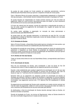 As quotas de cada emissão do Fundo poderão ser subscritas parcialmente, conforme
deliberado pela Assembleia Geral que aprovar a respectiva emissão de novas quotas.

Caso o Montante Mínimo de quotas subscritas e integralizadas estabelecido no Suplemento
não seja alcançado, o Administrador deverá imediatamente proceder à liquidação do Fundo.

As quotas deverão ser integralizadas em moeda corrente nacional, por meio de ordem de
pagamento, débito em conta corrente, documento de ordem de crédito, ou outro mecanismo
de transferência de recursos autorizado pelo BACEN.

O Fundo não cobrará taxa de ingresso, quando da subscrição e integralização de quotas, ou
taxa de saída, quando do pagamento de amortização e/ou resgate de quotas aos seus
respectivos quotistas.

As quotas serão admitidas à negociação no mercado de bolsa administrado e
operacionalizado pela BM&FBOVESPA.

As quotas terão seu valor calculado diariamente, no fechamento de cada Dia Útil, e tal valor
corresponderá à divisão do Patrimônio Líquido pelo número de Quotas emitidas e em circulação
apurados na data do cálculo.

10.13. Emissões de Quotas

Após a Primeira Emissão, a Assembleia Geral poderá aprovar emissões de novas quotas, cujo
preço e características deverão ser estabelecidos pela Assembleia Geral.

Na hipótese de emissão de novas Quotas, os Quotistas poderão ter direito de preferência para
subscrever e integralizar as novas Quotas na proporção da respectiva participação no
Patrimônio Líquido, de acordo com os termos da deliberação da Assembleia Geral que aprovar
a realização da respectiva emissão de novas quotas.

10.14. Direitos de Voto das Quotas

Todas as Quotas terão direito de voto nas Assembleias Gerais, correspondendo cada Quota a
um voto.

10.15. Amortização de Quotas

Para fins de amortização de Quotas, será considerado o valor da Quota do Dia Útil
imediatamente anterior à data do pagamento da respectiva parcela de amortização.

Quando a data estabelecida para qualquer pagamento de amortização cair em dia que seja
feriado nacional, tal pagamento será efetuado no primeiro Dia Útil seguinte, pelo valor da
Quota em vigor no 1º (primeiro) Dia Útil imediatamente anterior à data do pagamento.

Somente farão jus ao pagamento da respectiva parcela de amortização de Quotas os
Quotistas que estiverem inscritos no registro de Quotistas ou registrados na conta de depósito
como Quotistas no último Dia Útil do mês em que ocorrer a apuração da respectiva parcela de
amortização, cujo pagamento ocorrerá até o 10º (décimo) Dia Útil subsequente à referida
apuração.

Os pagamentos de amortização das Quotas serão realizados em moeda corrente nacional, por
meio de ordem de pagamento, crédito em conta corrente, documento de ordem de crédito, ou
outro mecanismo de transferência de recursos autorizado pelo BACEN.

As distribuições a título de amortização de Quotas deverão abranger todas as Quotas, em
benefício de todos os Quotistas.

Quando da liquidação do Fundo, nos termos do Regulamento, todas as Quotas deverão ter
seu valor amortizado integralmente em moeda corrente nacional.




                                              96
 