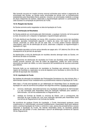Não havendo recursos em moeda corrente nacional suficientes para realizar o pagamento da
amortização das Quotas, as Quotas serão amortizadas de acordo com os procedimentos
estabelecidos pela Assembleia Geral, podendo, inclusive, ser amortizadas mediante a entrega
de ativos integrantes da Carteira, observada a regulamentação aplicável e a participação de
cada Quotista na composição do patrimônio do Fundo.

10.16. Resgate das Quotas

As Quotas somente serão resgatadas na data de liquidação do Fundo.

10.17. Distribuição de Resultados

As Quotas poderão ser amortizadas pelo Administrador, a qualquer momento, de forma parcial
ou total, de acordo com o disposto na legislação e regulamentação aplicáveis.

O Fundo distribuirá aos Quotistas, ao menos, 95% (noventa e cinco por cento) dos resultados
auferidos, apurados mensalmente segundo o regime de caixa, com base em balancete
mensal, encerrado no último Dia Útil de cada mês. O Fundo poderá levantar balancete
intermediário, para fins de distribuição de lucros, observado o disposto na regulamentação e
legislação em vigor.

Os resultados apurados na forma acima deverão ser pagos até o 10º (décimo) Dia Útil do mês
subsequente ao do período de apuração.

As distribuições a título de distribuição de resultdos deverão abranger todas as Quotas, em
benefícios de todos os Quotistas.

Os pagamentos de distribuição de resultados do Fundo aos Quotistas serão realizados em
moeda corrente nacional, por meio de ordem de pagamento, crédito em conta corrente,
documento de ordem de crédito, ou outro mecanismo de transferência de recursos autorizado
pelo BACEN.

Somente farão jus ao recebimento de resultados os Quotistas que estiverem inscritos no
registro de Quotistas ou registrados na conta de depósito como Quotistas no último Dia Útil do
período de apuração dos resultados.

10.18. Liquidação do Fundo

Na hipótese de alienação da totalidade das Participações Societárias e/ou dos Imóveis Alvo, o
Administrador deverá iniciar imediatamente os procedimentos relativos à liquidação do Fundo.

Além disso, o Fundo será liquidado se, por deliberação em Assembleia Geral, for decidida sua
liquidação em caso de ocorrência de qualquer dos seguintes eventos (“Eventos de Liquidação”):

(i)    renúncia, destituição, descredenciamento e/ou liquidação extrajudicial do Administrador
       e a não nomeação pela Assembleia Geral de instituição habilitada para substituir o
       Administrador, nos termos estabelecidos no Regulamento; ou

(ii)   resilição do Contrato de Gestão ou renúncia do Gestor, com a consequente não
       assunção de suas funções por uma nova instituição aprovada pela Assembleia Geral
       nos termos do Regulamento e do Contrato de Gestão.

Na ocorrência de qualquer Evento de Liquidação, o Fundo interromperá quaisquer novos
investimentos e o Administrador convocará imediatamente a Assembleia Geral para deliberar
sobre a eventual liquidação do Fundo e, conforme o caso, acerca dos procedimentos e prazos
referentes à liquidação do Fundo. Na referida Assembleia Geral, os Quotistas poderão
deliberar por não liquidar o Fundo, observado o quorum de deliberação constante do Capítulo
VIII do Regulamento.




                                              97
 