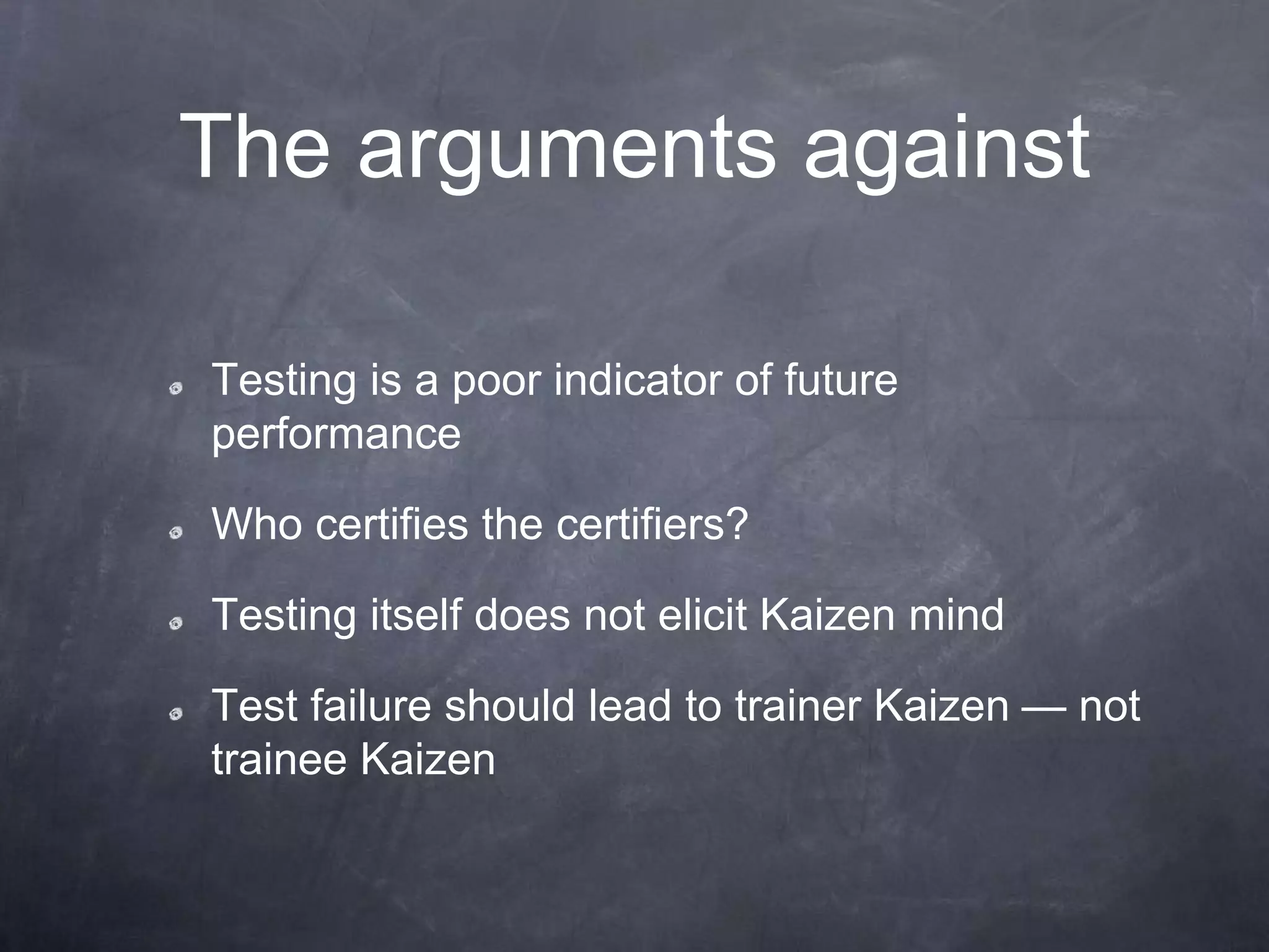 The arguments against
Testing is a poor indicator of future
performance
Who certifies the certifiers?
Testing itself does not elicit Kaizen mind
Test failure should lead to trainer Kaizen — not
trainee Kaizen
 