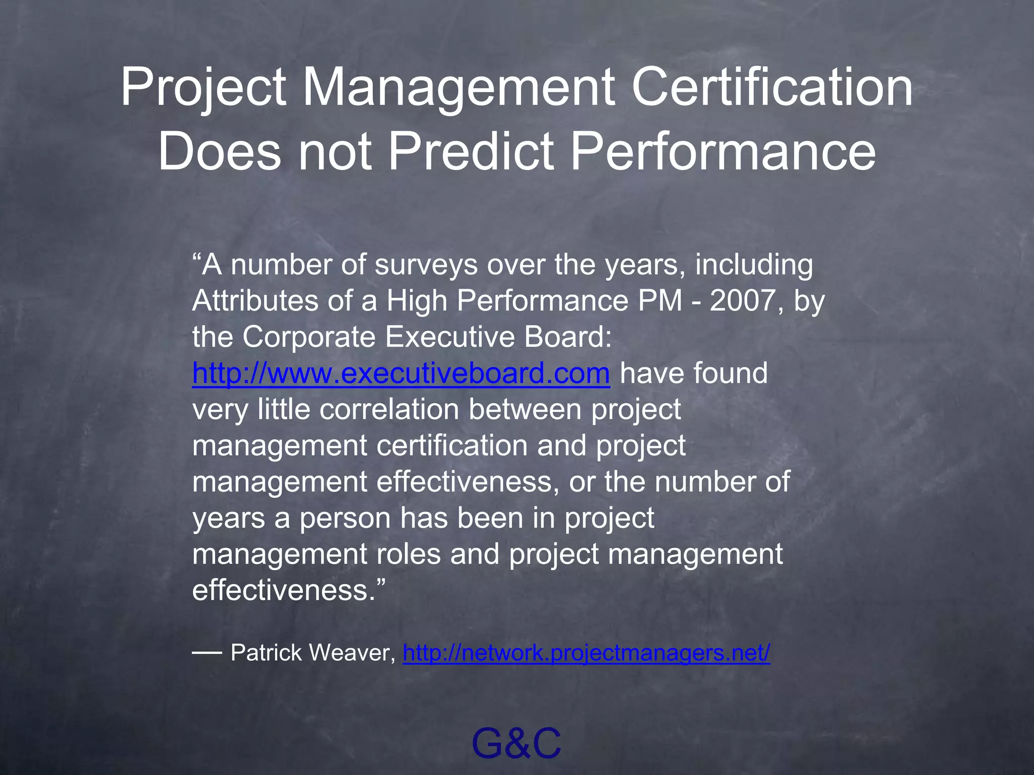 G&C
Project Management Certification
Does not Predict Performance
“A number of surveys over the years, including
Attributes of a High Performance PM - 2007, by
the Corporate Executive Board:
http://www.executiveboard.com have found
very little correlation between project
management certification and project
management effectiveness, or the number of
years a person has been in project
management roles and project management
effectiveness.”
— Patrick Weaver, http://network.projectmanagers.net/
 