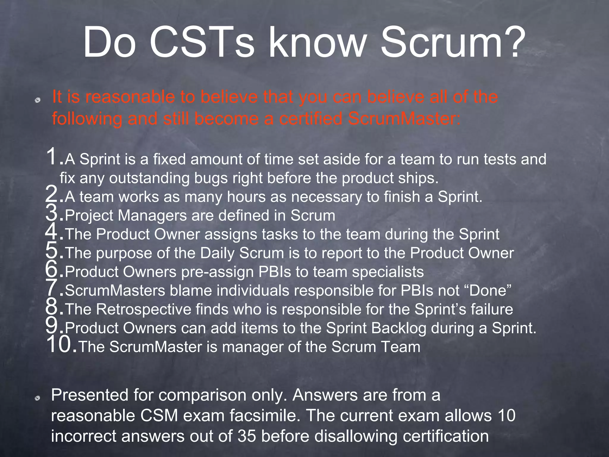 Do CSTs know Scrum?
1.A Sprint is a fixed amount of time set aside for a team to run tests and
fix any outstanding bugs right before the product ships.
2.A team works as many hours as necessary to finish a Sprint.
3.Project Managers are defined in Scrum
4.The Product Owner assigns tasks to the team during the Sprint
5.The purpose of the Daily Scrum is to report to the Product Owner
6.Product Owners pre-assign PBIs to team specialists
7.ScrumMasters blame individuals responsible for PBIs not “Done”
8.The Retrospective finds who is responsible for the Sprint’s failure
9.Product Owners can add items to the Sprint Backlog during a Sprint.
10.The ScrumMaster is manager of the Scrum Team
It is reasonable to believe that you can believe all of the
following and still become a certified ScrumMaster:
Presented for comparison only. Answers are from a
reasonable CSM exam facsimile. The current exam allows 10
incorrect answers out of 35 before disallowing certification
 