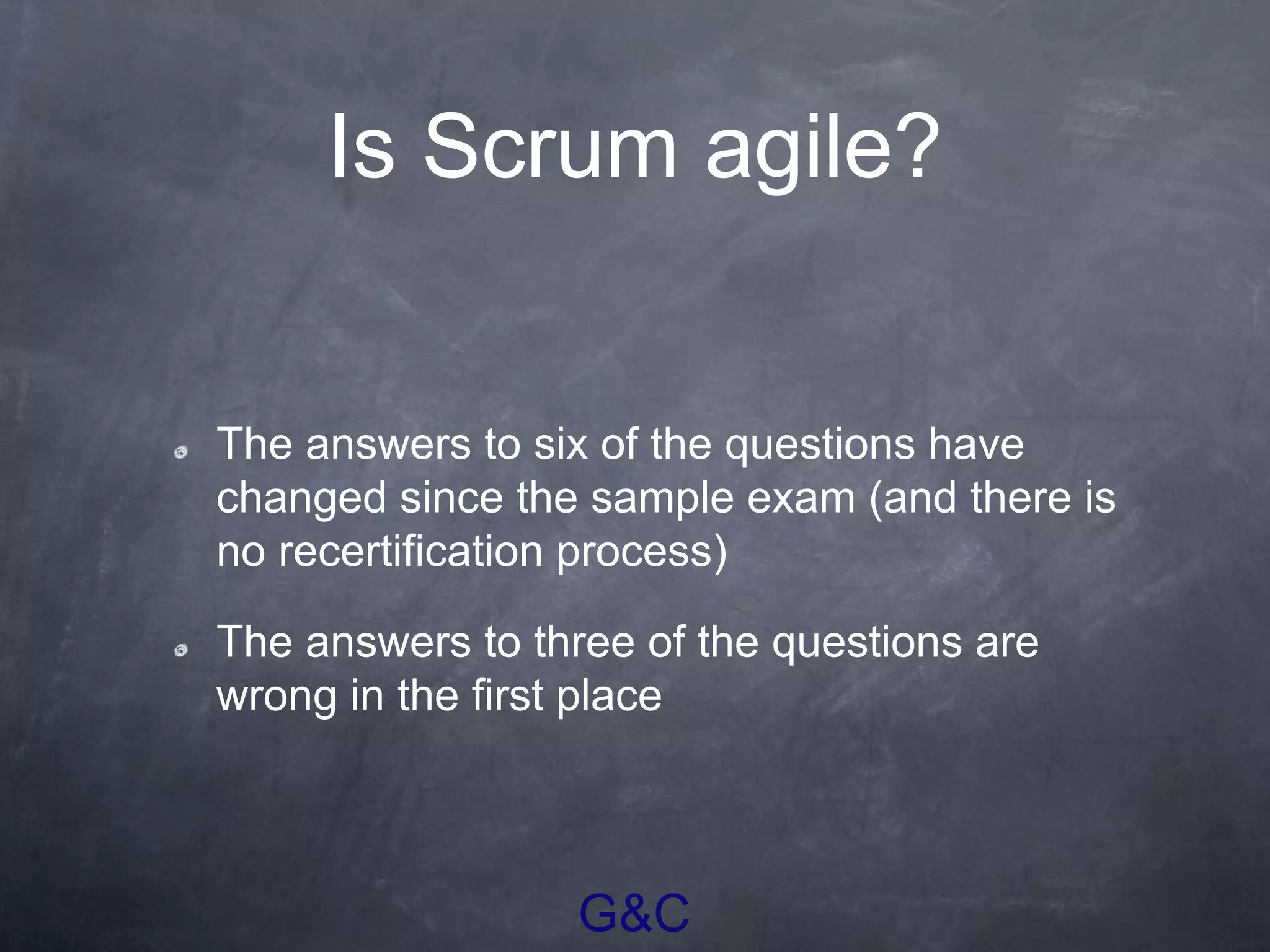 G&C
Is Scrum agile?
The answers to six of the questions have
changed since the sample exam (and there is
no recertification process)
The answers to three of the questions are
wrong in the first place
 