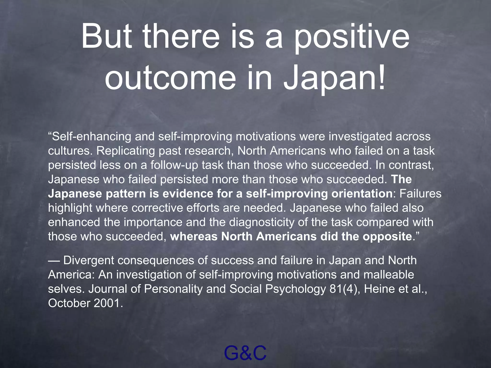 G&C
But there is a positive
outcome in Japan!
“Self-enhancing and self-improving motivations were investigated across
cultures. Replicating past research, North Americans who failed on a task
persisted less on a follow-up task than those who succeeded. In contrast,
Japanese who failed persisted more than those who succeeded. The
Japanese pattern is evidence for a self-improving orientation: Failures
highlight where corrective efforts are needed. Japanese who failed also
enhanced the importance and the diagnosticity of the task compared with
those who succeeded, whereas North Americans did the opposite.”
— Divergent consequences of success and failure in Japan and North
America: An investigation of self-improving motivations and malleable
selves. Journal of Personality and Social Psychology 81(4), Heine et al.,
October 2001.
 