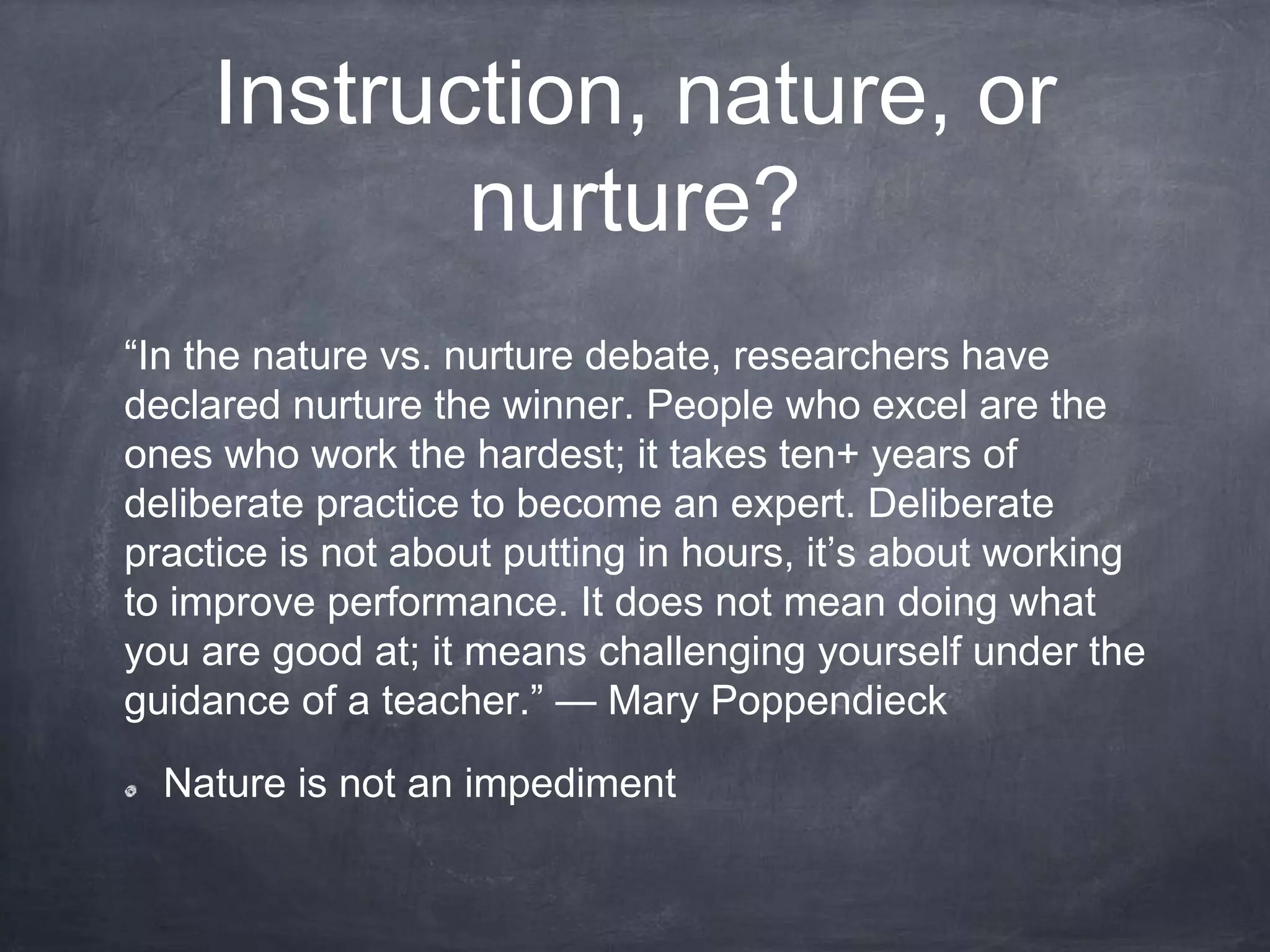 Instruction, nature, or
nurture?
“In the nature vs. nurture debate, researchers have
declared nurture the winner. People who excel are the
ones who work the hardest; it takes ten+ years of
deliberate practice to become an expert. Deliberate
practice is not about putting in hours, it’s about working
to improve performance. It does not mean doing what
you are good at; it means challenging yourself under the
guidance of a teacher.” — Mary Poppendieck
Nature is not an impediment
 
