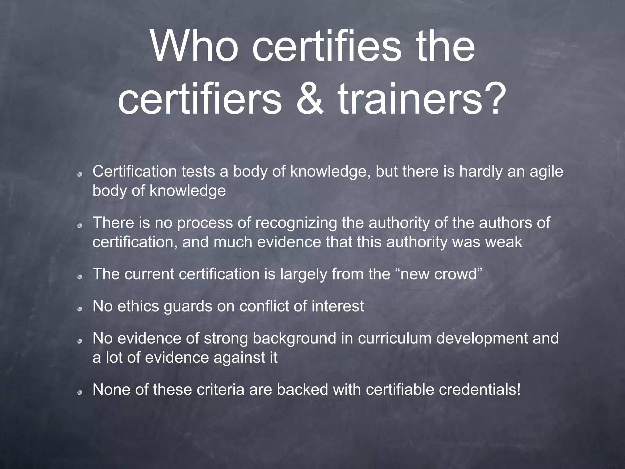Who certifies the
certifiers & trainers?
Certification tests a body of knowledge, but there is hardly an agile
body of knowledge
There is no process of recognizing the authority of the authors of
certification, and much evidence that this authority was weak
The current certification is largely from the “new crowd”
No ethics guards on conflict of interest
No evidence of strong background in curriculum development and
a lot of evidence against it
None of these criteria are backed with certifiable credentials!
 