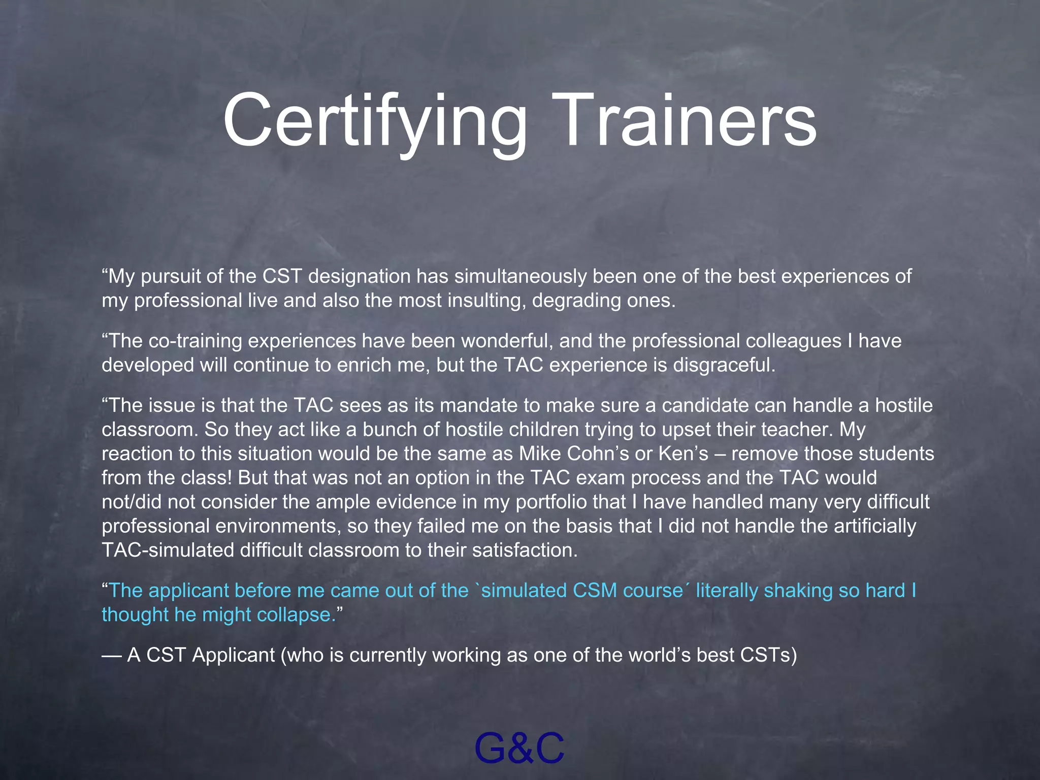 G&C
Certifying Trainers
“My pursuit of the CST designation has simultaneously been one of the best experiences of
my professional live and also the most insulting, degrading ones.
“The co-training experiences have been wonderful, and the professional colleagues I have
developed will continue to enrich me, but the TAC experience is disgraceful.
“The issue is that the TAC sees as its mandate to make sure a candidate can handle a hostile
classroom. So they act like a bunch of hostile children trying to upset their teacher. My
reaction to this situation would be the same as Mike Cohn’s or Ken’s – remove those students
from the class! But that was not an option in the TAC exam process and the TAC would
not/did not consider the ample evidence in my portfolio that I have handled many very difficult
professional environments, so they failed me on the basis that I did not handle the artificially
TAC-simulated difficult classroom to their satisfaction.
“The applicant before me came out of the `simulated CSM course´ literally shaking so hard I
thought he might collapse.”
— A CST Applicant (who is currently working as one of the world’s best CSTs)
 