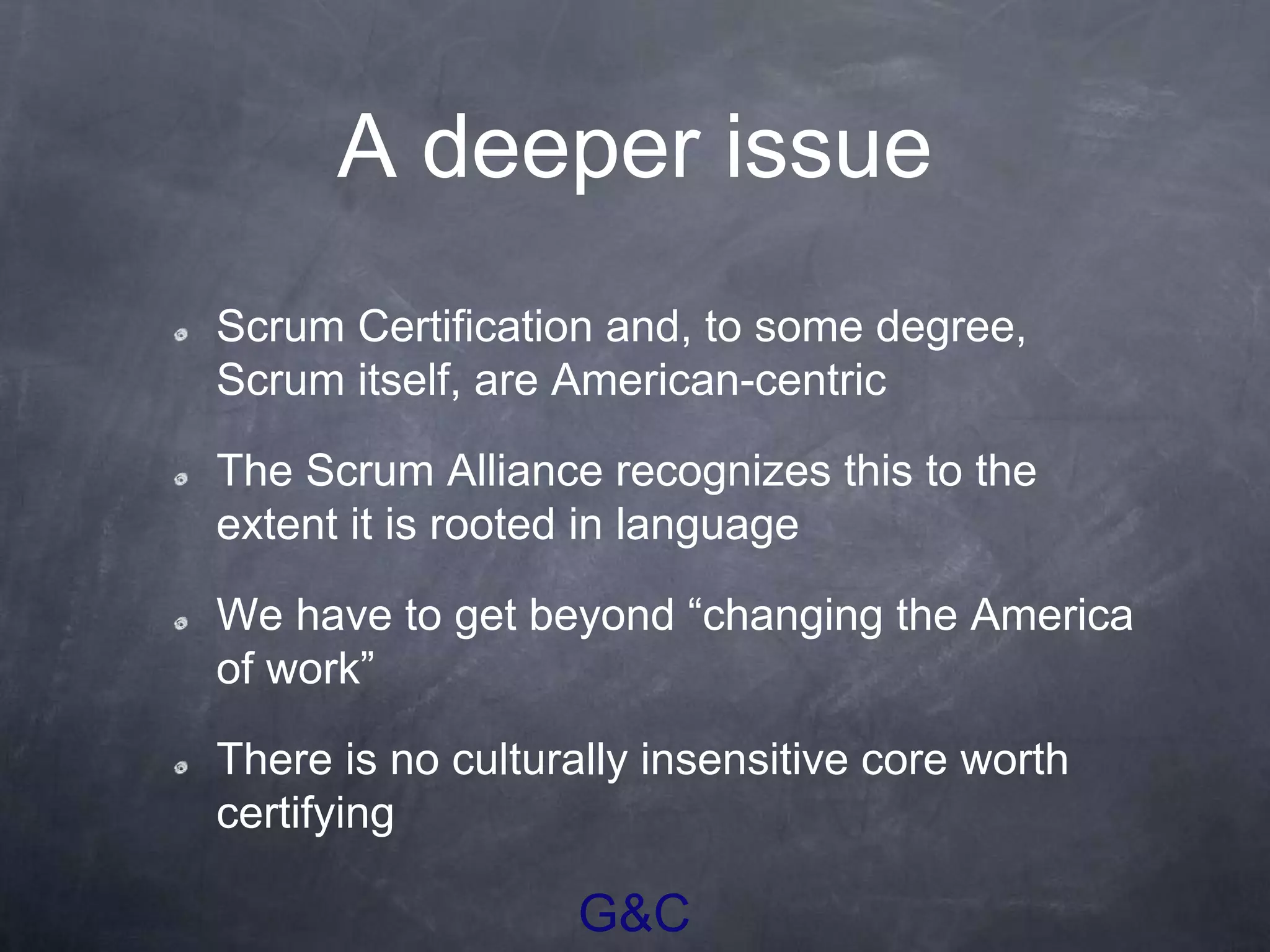 G&C
A deeper issue
Scrum Certification and, to some degree,
Scrum itself, are American-centric
The Scrum Alliance recognizes this to the
extent it is rooted in language
We have to get beyond “changing the America
of work”
There is no culturally insensitive core worth
certifying
 
