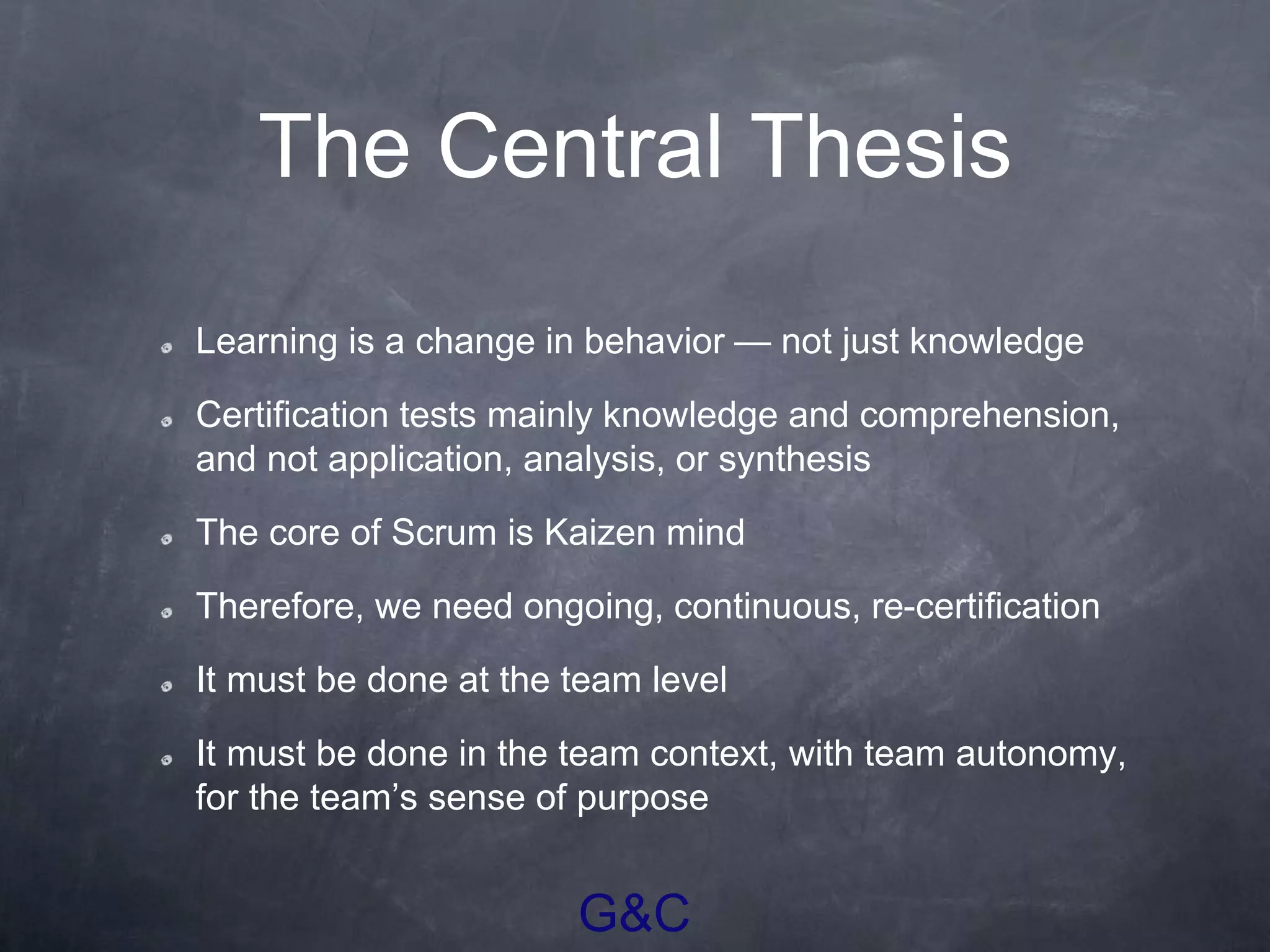 G&C
The Central Thesis
Learning is a change in behavior — not just knowledge
Certification tests mainly knowledge and comprehension,
and not application, analysis, or synthesis
The core of Scrum is Kaizen mind
Therefore, we need ongoing, continuous, re-certification
It must be done at the team level
It must be done in the team context, with team autonomy,
for the team’s sense of purpose
 
