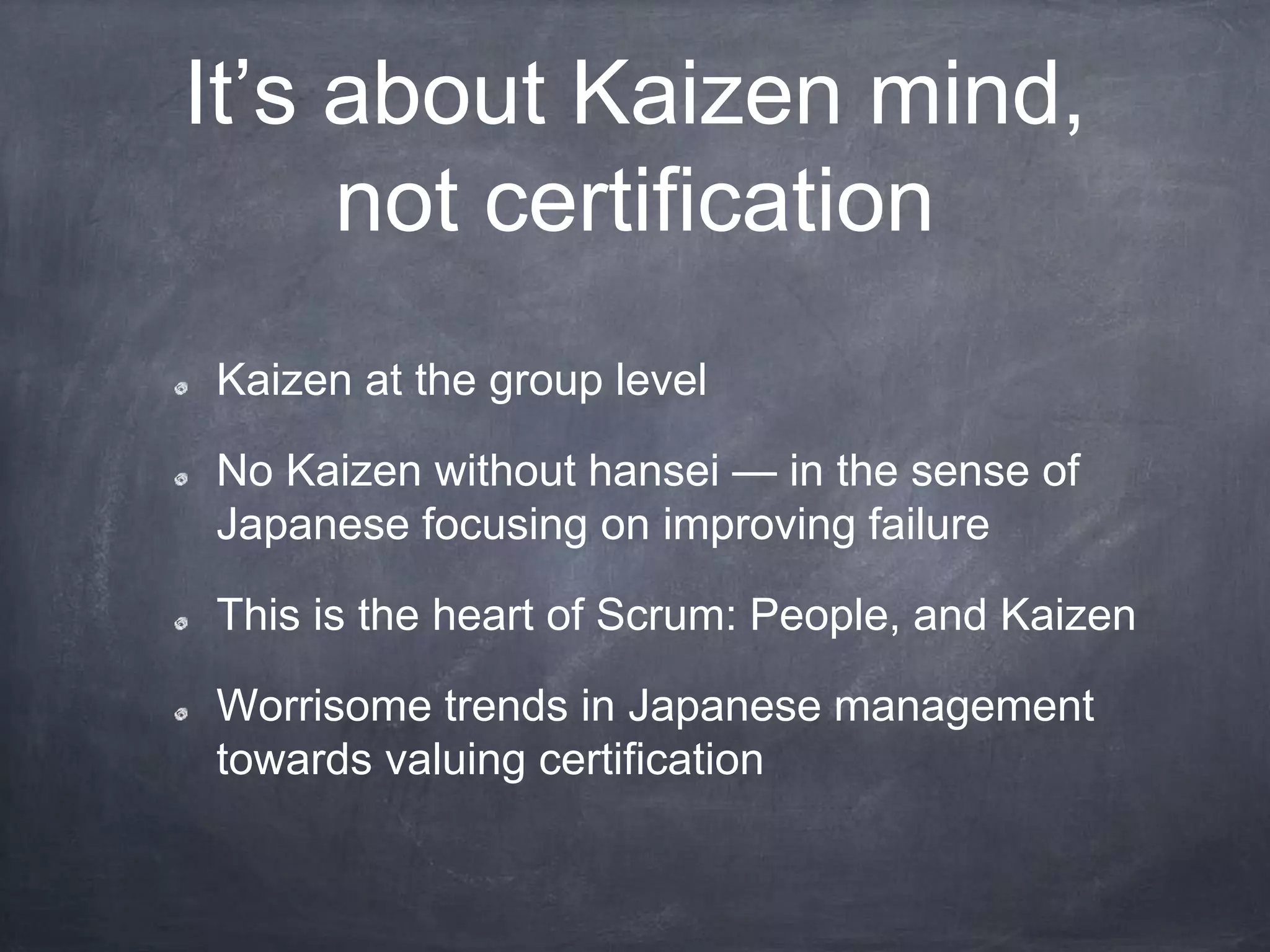 It’s about Kaizen mind,
not certification
Kaizen at the group level
No Kaizen without hansei — in the sense of
Japanese focusing on improving failure
This is the heart of Scrum: People, and Kaizen
Worrisome trends in Japanese management
towards valuing certification
 