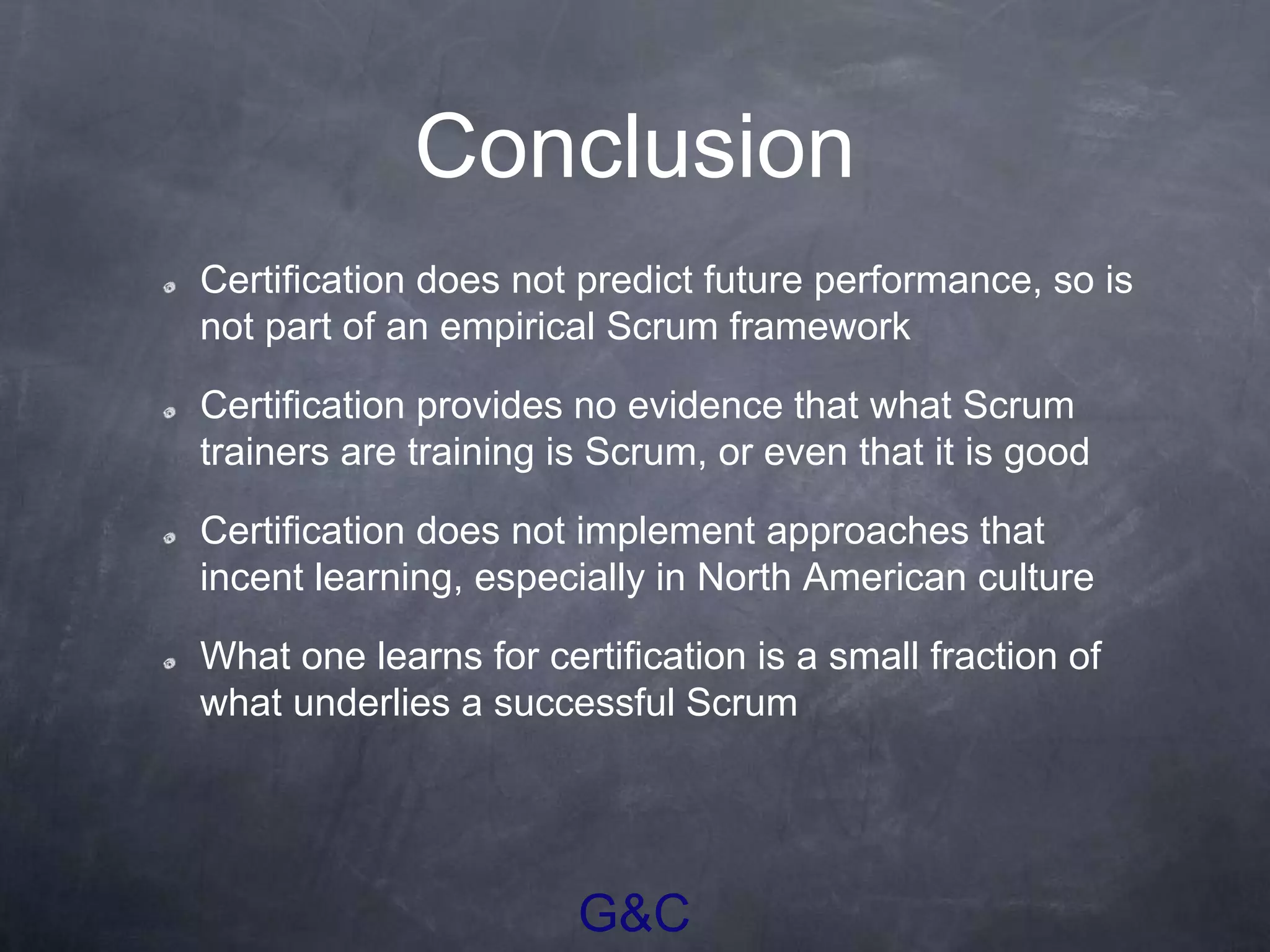 G&C
Conclusion
Certification does not predict future performance, so is
not part of an empirical Scrum framework
Certification provides no evidence that what Scrum
trainers are training is Scrum, or even that it is good
Certification does not implement approaches that
incent learning, especially in North American culture
What one learns for certification is a small fraction of
what underlies a successful Scrum
 