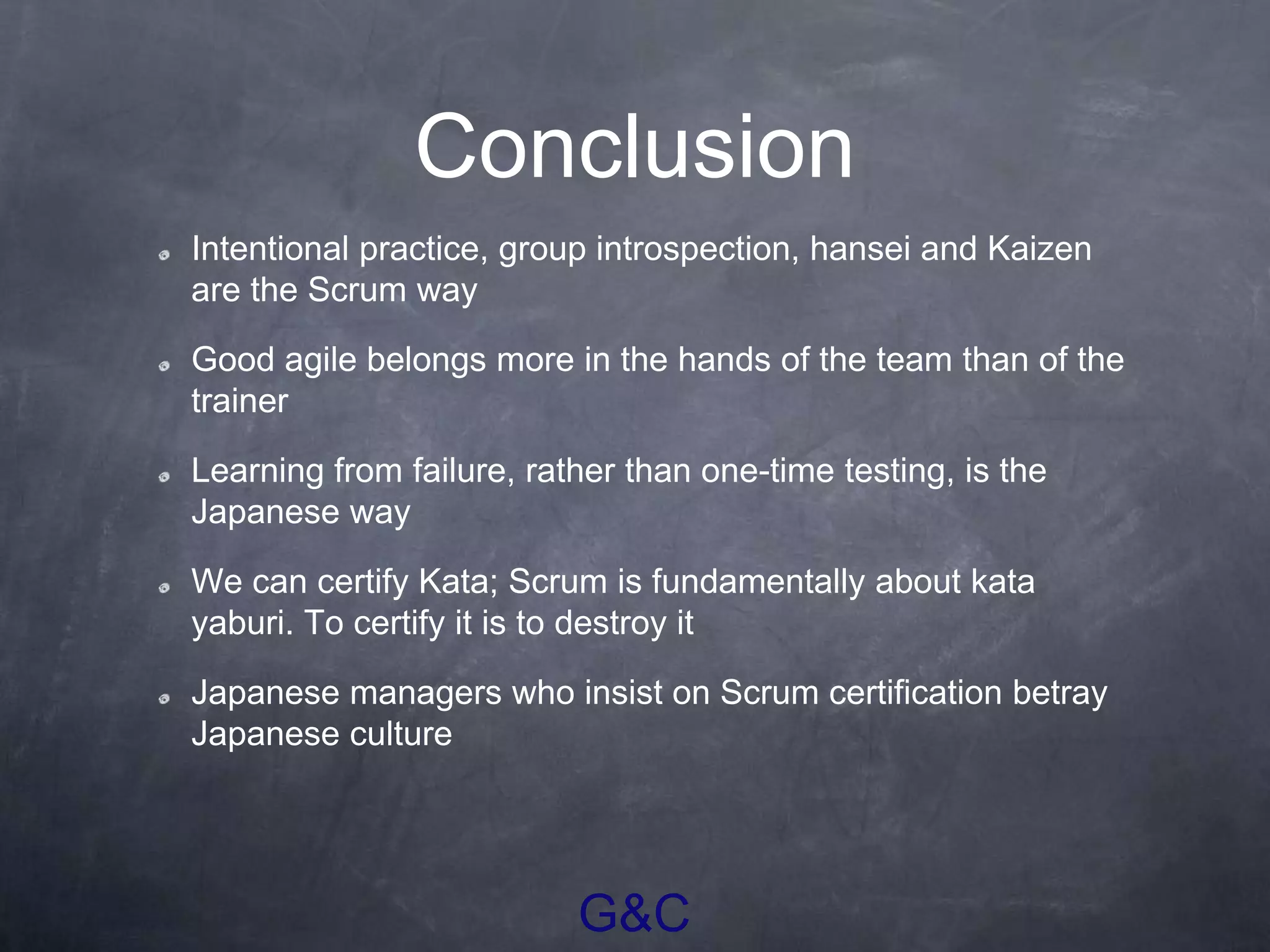 G&C
Conclusion
Intentional practice, group introspection, hansei and Kaizen
are the Scrum way
Good agile belongs more in the hands of the team than of the
trainer
Learning from failure, rather than one-time testing, is the
Japanese way
We can certify Kata; Scrum is fundamentally about kata
yaburi. To certify it is to destroy it
Japanese managers who insist on Scrum certification betray
Japanese culture
 