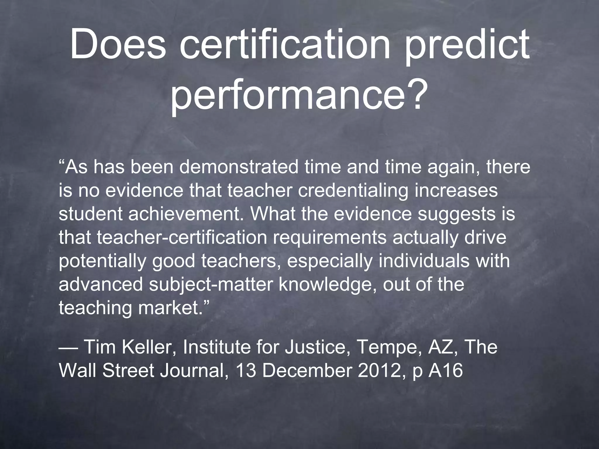 Does certification predict
performance?
“As has been demonstrated time and time again, there
is no evidence that teacher credentialing increases
student achievement. What the evidence suggests is
that teacher-certification requirements actually drive
potentially good teachers, especially individuals with
advanced subject-matter knowledge, out of the
teaching market.”
— Tim Keller, Institute for Justice, Tempe, AZ, The
Wall Street Journal, 13 December 2012, p A16
 