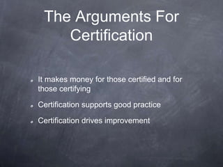 The Arguments For
Certification
It makes money for those certified and for
those certifying
Certification supports good practice
Certification drives improvement
 