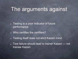 The arguments against
Testing is a poor indicator of future
performance
Who certifies the certifiers?
Testing itself does not elicit Kaizen mind
Test failure should lead to trainer Kaizen — not
trainee Kaizen
 