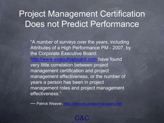 G&C
Project Management Certification
Does not Predict Performance
“A number of surveys over the years, including
Attributes of a High Performance PM - 2007, by
the Corporate Executive Board:
http://www.executiveboard.com have found
very little correlation between project
management certification and project
management effectiveness, or the number of
years a person has been in project
management roles and project management
effectiveness.”
— Patrick Weaver, http://network.projectmanagers.net/
 