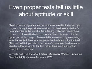 Even proper tests tell us little
about aptitude or skill
“Test scores and grades are not indices of merit in their own right;
they are thought to provide a shorthand indication of a student’s
competencies in the world outside testing... Recent research on
the nature of talent indicates, however, that ... is false ... for the
upper part of the range... More reliable answers ... by assessing
what the subject does in a sample of the treatment situation itself...
[The test] will tell you about the person’s response tendencies in
situations that resemble the test rather than in situations that
resemble the criterion.”
— Tests Tell Us Little About Talent, Michael A. Wallach, American
Scientist 64(1), January-February 1976
 