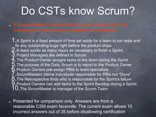 Do CSTs know Scrum?
1.A Sprint is a fixed amount of time set aside for a team to run tests and
fix any outstanding bugs right before the product ships.
2.A team works as many hours as necessary to finish a Sprint.
3.Project Managers are defined in Scrum
4.The Product Owner assigns tasks to the team during the Sprint
5.The purpose of the Daily Scrum is to report to the Product Owner
6.Product Owners pre-assign PBIs to team specialists
7.ScrumMasters blame individuals responsible for PBIs not “Done”
8.The Retrospective finds who is responsible for the Sprint’s failure
9.Product Owners can add items to the Sprint Backlog during a Sprint.
10.The ScrumMaster is manager of the Scrum Team
It is reasonable to believe that you can believe all of the
following and still become a certified ScrumMaster:
Presented for comparison only. Answers are from a
reasonable CSM exam facsimile. The current exam allows 10
incorrect answers out of 35 before disallowing certification
 
