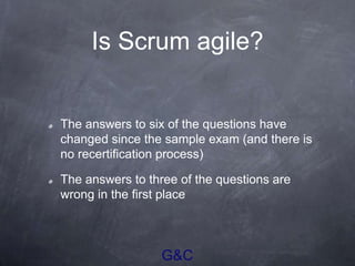 G&C
Is Scrum agile?
The answers to six of the questions have
changed since the sample exam (and there is
no recertification process)
The answers to three of the questions are
wrong in the first place
 