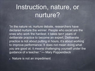 Instruction, nature, or
nurture?
“In the nature vs. nurture debate, researchers have
declared nurture the winner. People who excel are the
ones who work the hardest; it takes ten+ years of
deliberate practice to become an expert. Deliberate
practice is not about putting in hours, it’s about working
to improve performance. It does not mean doing what
you are good at; it means challenging yourself under the
guidance of a teacher.” — Mary Poppendieck
Nature is not an impediment
 