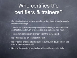 Who certifies the
certifiers & trainers?
Certification tests a body of knowledge, but there is hardly an agile
body of knowledge
There is no process of recognizing the authority of the authors of
certification, and much evidence that this authority was weak
The current certification is largely from the “new crowd”
No ethics guards on conflict of interest
No evidence of strong background in curriculum development and
a lot of evidence against it
None of these criteria are backed with certifiable credentials!
 