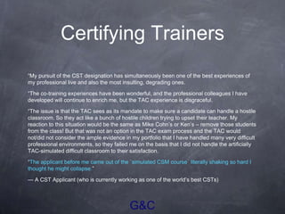 G&C
Certifying Trainers
“My pursuit of the CST designation has simultaneously been one of the best experiences of
my professional live and also the most insulting, degrading ones.
“The co-training experiences have been wonderful, and the professional colleagues I have
developed will continue to enrich me, but the TAC experience is disgraceful.
“The issue is that the TAC sees as its mandate to make sure a candidate can handle a hostile
classroom. So they act like a bunch of hostile children trying to upset their teacher. My
reaction to this situation would be the same as Mike Cohn’s or Ken’s – remove those students
from the class! But that was not an option in the TAC exam process and the TAC would
not/did not consider the ample evidence in my portfolio that I have handled many very difficult
professional environments, so they failed me on the basis that I did not handle the artificially
TAC-simulated difficult classroom to their satisfaction.
“The applicant before me came out of the `simulated CSM course´ literally shaking so hard I
thought he might collapse.”
— A CST Applicant (who is currently working as one of the world’s best CSTs)
 