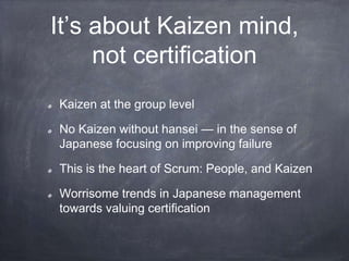 It’s about Kaizen mind,
not certification
Kaizen at the group level
No Kaizen without hansei — in the sense of
Japanese focusing on improving failure
This is the heart of Scrum: People, and Kaizen
Worrisome trends in Japanese management
towards valuing certification
 