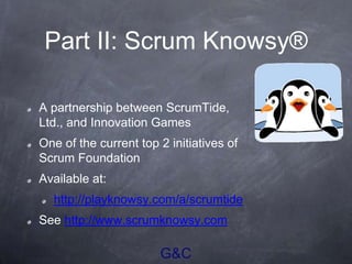G&C
Part II: Scrum Knowsy®
A partnership between ScrumTide,
Ltd., and Innovation Games
One of the current top 2 initiatives of
Scrum Foundation
Available at:
http://playknowsy.com/a/scrumtide
See http://www.scrumknowsy.com
 