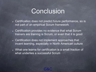 G&C
Conclusion
Certification does not predict future performance, so is
not part of an empirical Scrum framework
Certification provides no evidence that what Scrum
trainers are training is Scrum, or even that it is good
Certification does not implement approaches that
incent learning, especially in North American culture
What one learns for certification is a small fraction of
what underlies a successful Scrum
 