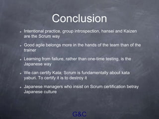G&C
Conclusion
Intentional practice, group introspection, hansei and Kaizen
are the Scrum way
Good agile belongs more in the hands of the team than of the
trainer
Learning from failure, rather than one-time testing, is the
Japanese way
We can certify Kata; Scrum is fundamentally about kata
yaburi. To certify it is to destroy it
Japanese managers who insist on Scrum certification betray
Japanese culture
 