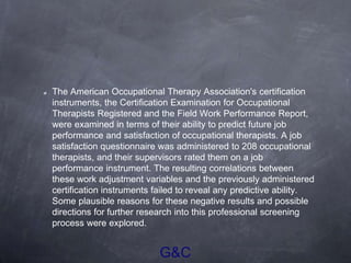 G&C
The American Occupational Therapy Association's certification
instruments, the Certification Examination for Occupational
Therapists Registered and the Field Work Performance Report,
were examined in terms of their ability to predict future job
performance and satisfaction of occupational therapists. A job
satisfaction questionnaire was administered to 208 occupational
therapists, and their supervisors rated them on a job
performance instrument. The resulting correlations between
these work adjustment variables and the previously administered
certification instruments failed to reveal any predictive ability.
Some plausible reasons for these negative results and possible
directions for further research into this professional screening
process were explored.
 