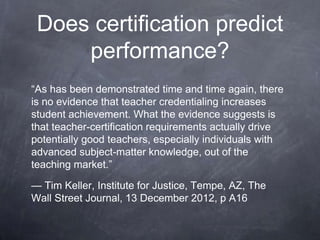 Does certification predict
performance?
“As has been demonstrated time and time again, there
is no evidence that teacher credentialing increases
student achievement. What the evidence suggests is
that teacher-certification requirements actually drive
potentially good teachers, especially individuals with
advanced subject-matter knowledge, out of the
teaching market.”
— Tim Keller, Institute for Justice, Tempe, AZ, The
Wall Street Journal, 13 December 2012, p A16
 