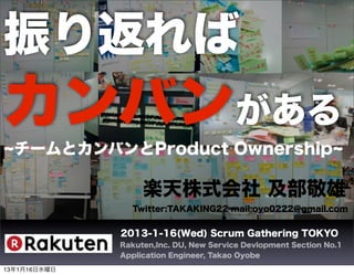 振り返れば
カンバンがある
  チームとカンバンとProduct Ownership

                   楽天株式会社 及部敬雄
                Twitter:TAKAKING22 mail:oyo0222@gmail.com


              2013-1-16(Wed) Scrum Gathering TOKYO
              Rakuten,Inc. DU, New Service Devlopment Section No.1
              Application Engineer, Takao Oyobe

13年1月16日水曜日
 