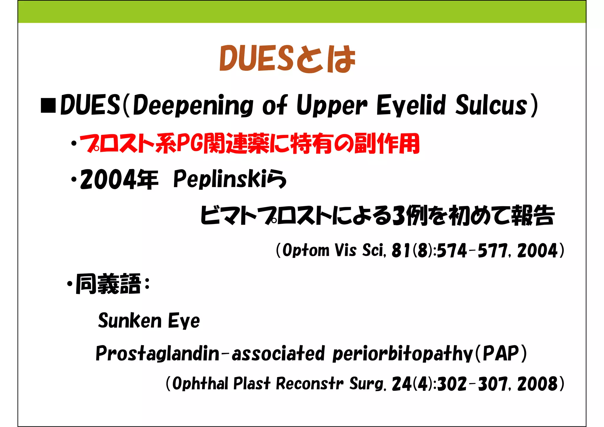 DUESとは 
DUES（Deepening of Upper Eyelid Sulcus） 
・プロスト系PG関連薬に特有の副作用 
・2004年Peplinskiら 
ビマトプロストによる3例を初めて報告 
（Optom Vis Sci, 81(8):574-577, 2004） 
・同義語： 
Sunken Eye 
Prostaglandin-associated periorbitopathy（PAP） 
（Ophthal Plast Reconstr Surg. 24(4):302-307, 2008） 
 