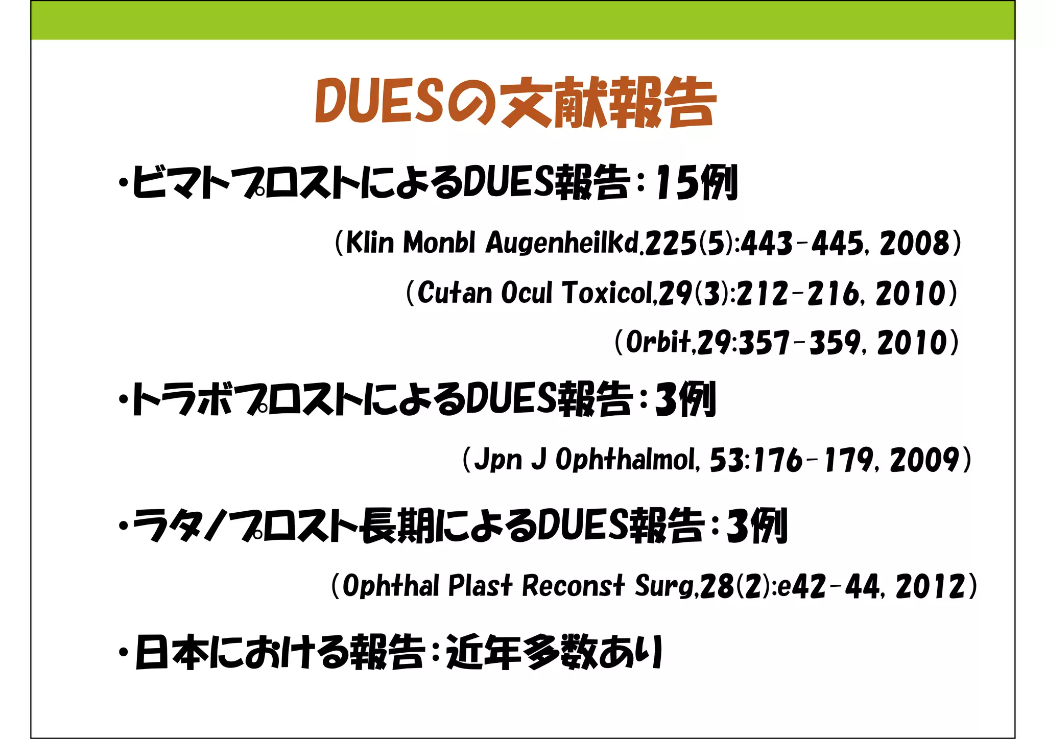 DUESの文献報告 
・ビマトプロストによるDUES報告：15例 
（Klin Monbl Augenheilkd.225(5):443-445, 2008） 
（Cutan Ocul Toxicol,29(3):212-216, 2010） 
（Orbit,29:357-359, 2010） 
・トラボプロストによるDUES報告：3例 
（Jpn J Ophthalmol, 53:176-179, 2009） 
・ラタノプロスト長期によるDUES報告：3例 
（Ophthal Plast Reconst Surg,28(2):e42-44, 2012） 
・日本における報告：近年多数あり 
 