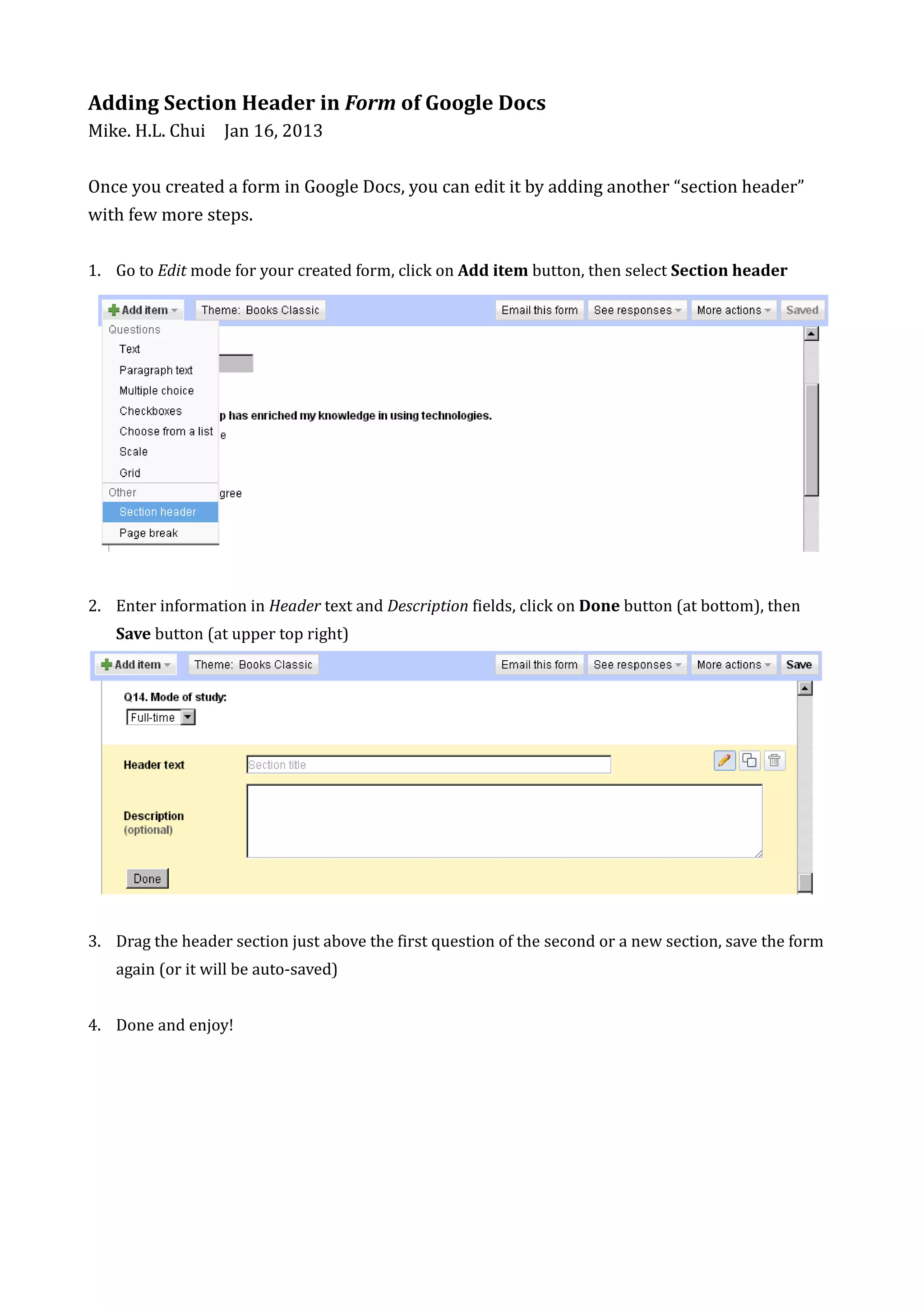 Adding Section Header in Form of Google Docs
Mike. H.L. Chui Jan 16, 2013


Once you created a form in Google Docs, you can edit it by adding another “section header”
with few more steps.

1. Go to Edit mode for your created form, click on Add item button, then select Section header




2. Enter information in Header text and Description fields, click on Done button (at bottom), then
   Save button (at upper top right)




3. Drag the header section just above the first question of the second or a new section, save the form
   again (or it will be auto-saved)


4. Done and enjoy!
 