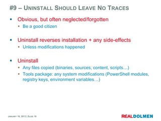 #9 – UNINSTALL SHOULD LEAVE NO TRACES
        Obvious, but often neglected/forgotten
          Be a good citizen


        Uninstall reverses installation + any side-effects
          Unless modifications happened


        Uninstall
          Any files copied (binaries, sources, content, scripts…)
          Tools package: any system modifications (PowerShell modules,
           registry keys, environment variables…)




JANUARY 16, 2013 | SLIDE 16
 
