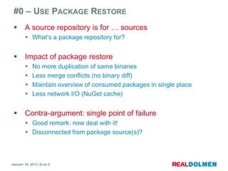 #0 – USE PACKAGE RESTORE
        A source repository is for … sources
          What’s a package repository for?


        Impact of package restore
             No more duplication of same binaries
             Less merge conflicts (no binary diff)
             Maintain overview of consumed packages in single place
             Less network I/O (NuGet cache)


        Contra-argument: single point of failure
          Good remark: now deal with it!
          Disconnected from package source(s)?



JANUARY 16, 2013 | SLIDE 5
 