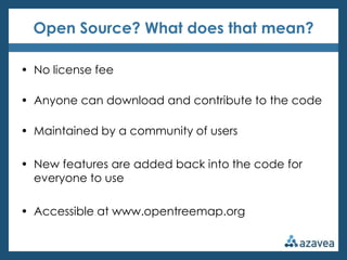 Open Source? What does that mean?

• No license fee

• Anyone can download and contribute to the code

• Maintained by a community of users

• New features are added back into the code for
  everyone to use

• Accessible at www.opentreemap.org
 
