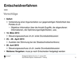 Entscheidverfahren
—
Vorschläge
> Sofort
  > Vorbereitung einer Argumentation zur gegenwärtigen Nützlichkeit des
    Portals ch.ch
     > Objektive Information über die Anzahl Zugriffe, die abgerufenen
       Informationen, die Optimierungsmöglichkeiten, usw.
> 14. März 2013
  > Steuerungsausschuss ch.ch: erste Grundsatzdiskussion
> 25. - 26 . April 2013
  > Ausloten der Stimmung bei der Staatsschreiberkonferenz
> 20. Juni 2013
  > Steuerungsausschuss ch.ch: zweite Grundsatzdiskussion
> Weiteres Vorgehen: muss je nach Entscheiden festgelegt werden

                    Strategische Optionen für ch.ch, 17. Januar 2013
                    Input Danielle Gagnaux, Staatskanzlerin - Freiburg    11
 
