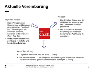 Aktuelle Vereinbarung
—
                                                                             Kosten
Eigenschaften                                                                > Die jährlichen Kosten sind für
> Bietet Privatpersonen,                                                       die Dauer der Vereinbarung
  Unternehmen und Behörden                                                     bei 1,2 Millionen Franken
  einen einfachen Zugriff auf                                                  plafonniert.
  das Online-Angebot der                                                     > Der Bund und die Kantone
  Behörden von Bund,                                                           bezahlen je die Hälfte der
  Kantonen und Gemeinden                                                       Kosten für die Ausführung der
  (Art. 1 Abs. 2a).                                                            Aufgaben.
> Bietet Informationen über
  politische, rechtliche und
  behördliche Belange.



             Verantwortung
             > Träger von www.ch.ch sind der Bund… (Art.5)
             > Die Kantone stellen [...] die Pflege und Aktualisierung der Inhalte ihrer Seiten und
               Systeme im Rahmen gemeinsamer Standards sicher (Art. 7 Abs.1).

                        Strategische Optionen für ch.ch, 17. Januar 2013
                        Input Danielle Gagnaux, Staatskanzlerin - Freiburg                                      3
 