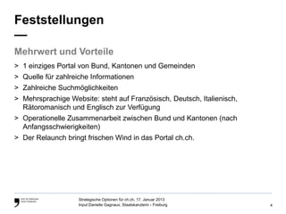 Feststellungen
—
Mehrwert und Vorteile
> 1 einziges Portal von Bund, Kantonen und Gemeinden
> Quelle für zahlreiche Informationen
> Zahlreiche Suchmöglichkeiten
> Mehrsprachige Website: steht auf Französisch, Deutsch, Italienisch,
  Rätoromanisch und Englisch zur Verfügung
> Operationelle Zusammenarbeit zwischen Bund und Kantonen (nach
  Anfangsschwierigkeiten)
> Der Relaunch bringt frischen Wind in das Portal ch.ch.




                    Strategische Optionen für ch.ch, 17. Januar 2013
                    Input Danielle Gagnaux, Staatskanzlerin - Freiburg   4
 