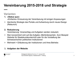 Vereinbarung 2015-2018 und Strategie
—
Varianten
1. «Status quo»
   «Einfache» Erneuerung der Vereinbarung mit einigen Anpassungen
> Identische Strategie des Portals und Aufwertung durch neues Design
  (Relaunch)

2. Reduzierung
   Vereinbarung: Voranschlag und Aufgaben werden reduziert.
> Man konzentriert sich auf die Aufgabe «Behördenportal»: Zum Beispiel
  Website für Staatskundeunterricht oder für die Vorstellung der
  Schweizerischen politischen Institutionen
> Mehrwert = Erläuterung der Institutionen und ihres Betriebs


3. Aufgeben der Website

                   Strategische Optionen für ch.ch, 17. Januar 2013
                   Input Danielle Gagnaux, Staatskanzlerin - Freiburg    7
 