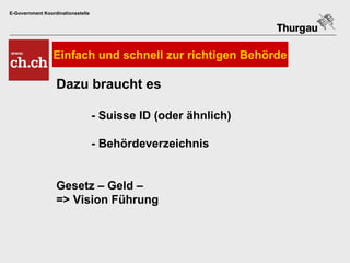 E-Government Koordinationsstelle




                 Einfach und schnell zur richtigen Behörde

                  Dazu braucht es

                                   - Suisse ID (oder ähnlich)

                                   - Behördeverzeichnis


                  Gesetz – Geld –
                  => Vision Führung
 