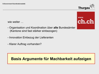 E-Government Koordinationsstelle




       wie weiter …

      - Organisation und Koordination über alle Bundesämter
        (Kantone sind fast stärker einbezogen)

      - Innovation Einbezug der Lieferanten

      - Klarer Auftrag vorhanden?




           Basis Argumente für Machbarkeit aufzeigen
 