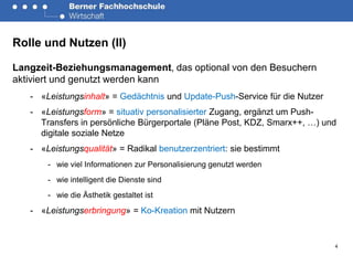 Rolle und Nutzen (II)

Langzeit-Beziehungsmanagement, das optional von den Besuchern
aktiviert und genutzt werden kann
   - «Leistungsinhalt» = Gedächtnis und Update-Push-Service für die Nutzer
   - «Leistungsform» = situativ personalisierter Zugang, ergänzt um Push-
     Transfers in persönliche Bürgerportale (Pläne Post, KDZ, Smarx++, …) und
     digitale soziale Netze
   - «Leistungsqualität» = Radikal benutzerzentriert: sie bestimmt
       - wie viel Informationen zur Personalisierung genutzt werden
       - wie intelligent die Dienste sind
       - wie die Ästhetik gestaltet ist

   - «Leistungserbringung» = Ko-Kreation mit Nutzern


                                                                             4
 